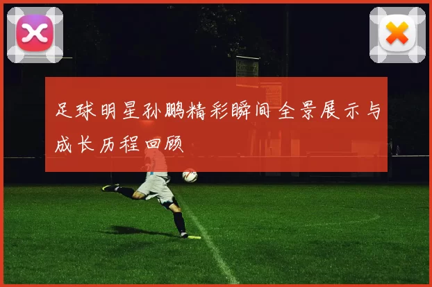 足球明星孙鹏精彩瞬间全景展示与成长历程回顾