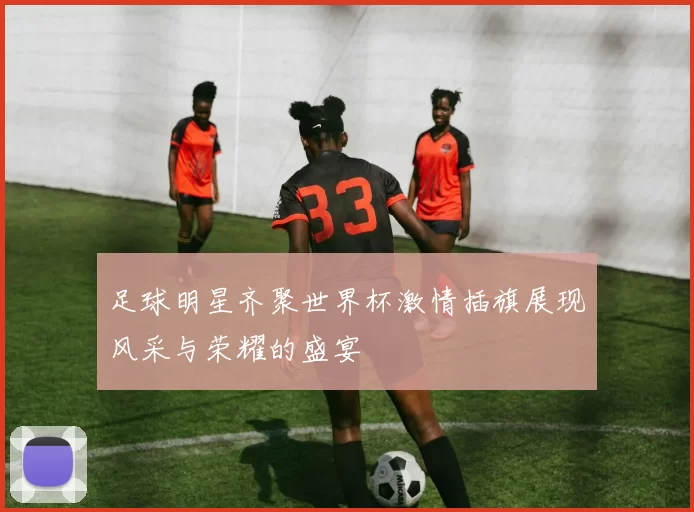 足球明星齐聚世界杯激情插旗展现风采与荣耀的盛宴
