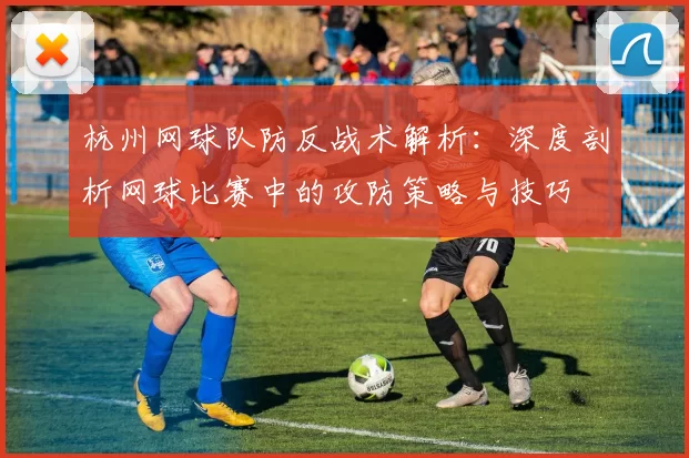 杭州网球队防反战术解析：深度剖析网球比赛中的攻防策略与技巧