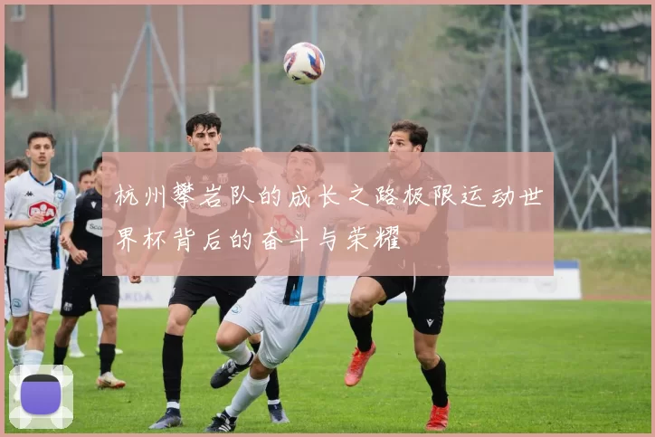 杭州攀岩队的成长之路极限运动世界杯背后的奋斗与荣耀