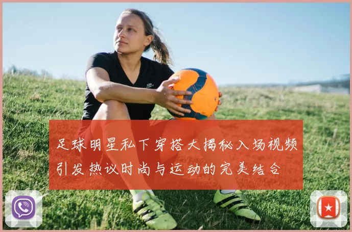 足球明星私下穿搭大揭秘入场视频引发热议时尚与运动的完美结合