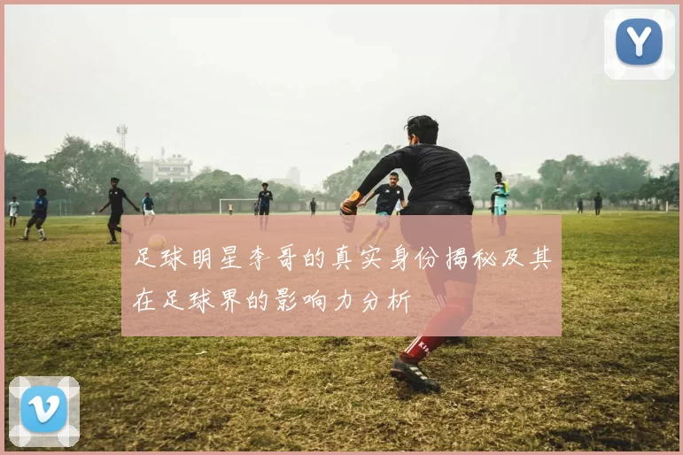 足球明星李哥的真实身份揭秘及其在足球界的影响力分析