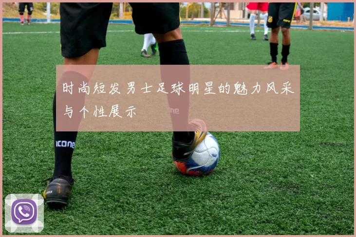 时尚短发男士足球明星的魅力风采与个性展示