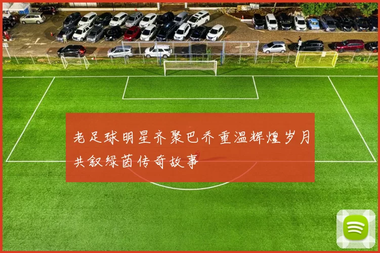 老足球明星齐聚巴乔重温辉煌岁月共叙绿茵传奇故事