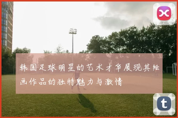 韩国足球明星的艺术才华展现其绘画作品的独特魅力与激情