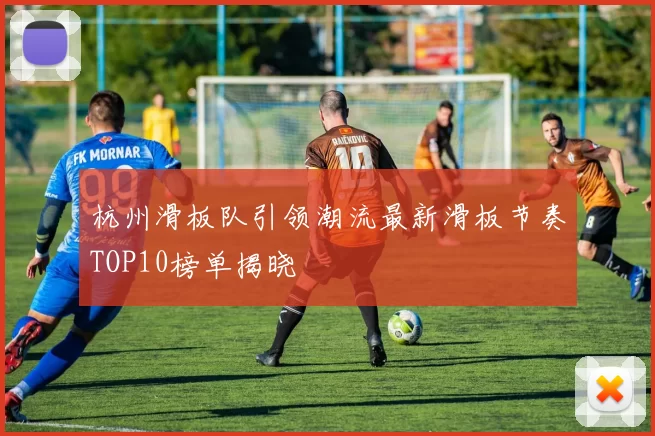 杭州滑板队引领潮流最新滑板节奏TOP10榜单揭晓