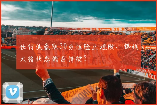 独行侠豪取30分惊险止连败，锋线大将状态能否持续？
