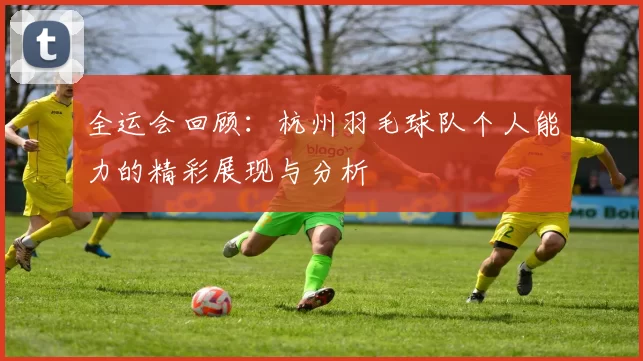 全运会回顾：杭州羽毛球队个人能力的精彩展现与分析