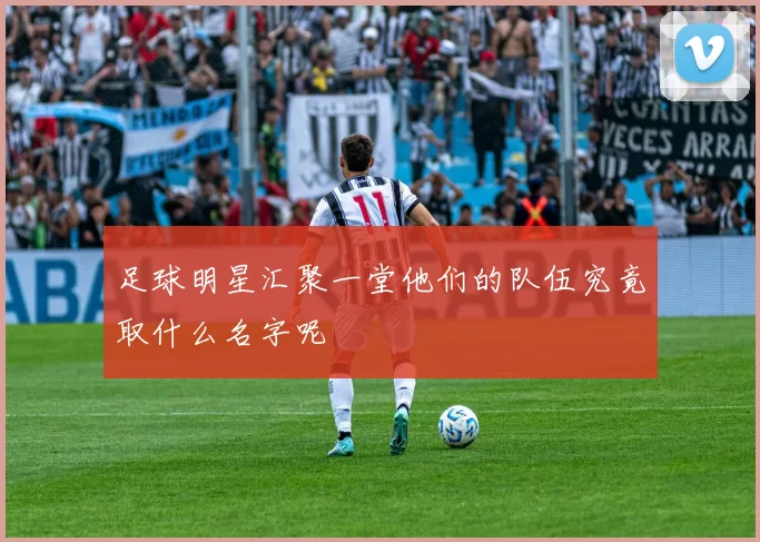 足球明星汇聚一堂他们的队伍究竟取什么名字呢
