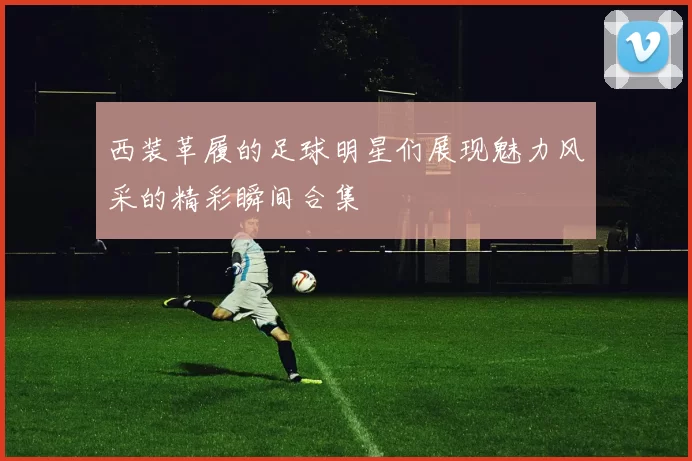 西装革履的足球明星们展现魅力风采的精彩瞬间合集