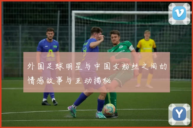 外国足球明星与中国女粉丝之间的情感故事与互动揭秘