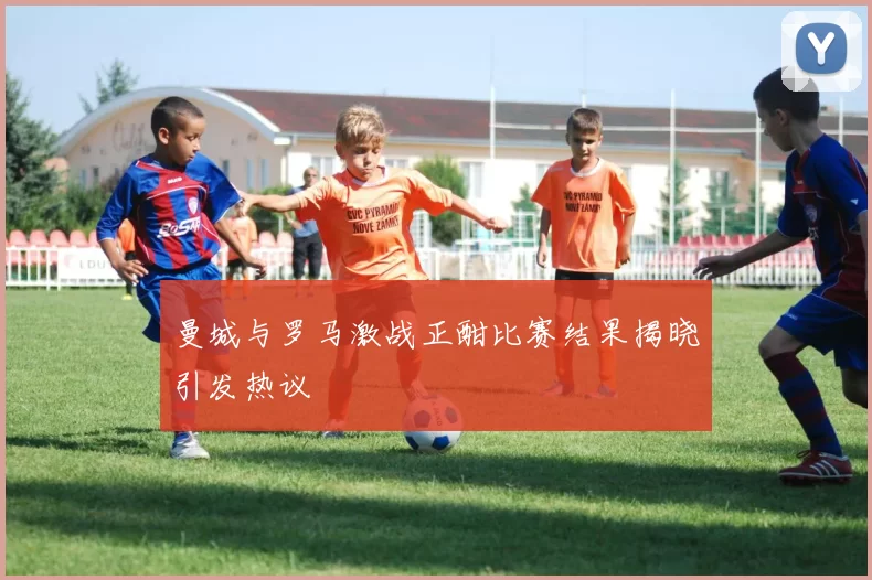 曼城与罗马激战正酣比赛结果揭晓引发热议