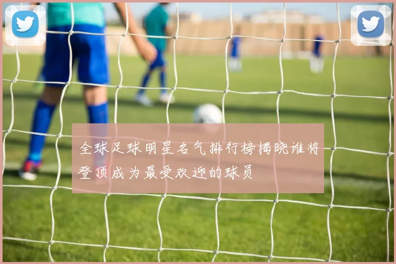 全球足球明星名气排行榜揭晓谁将登顶成为最受欢迎的球员