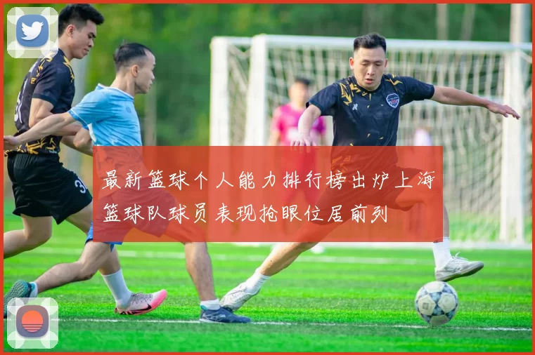 最新篮球个人能力排行榜出炉上海篮球队球员表现抢眼位居前列