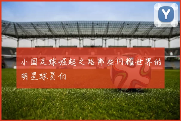 小国足球崛起之路那些闪耀世界的明星球员们