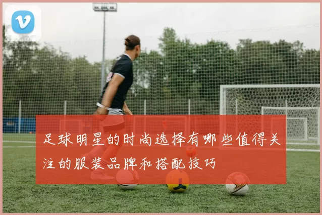 足球明星的时尚选择有哪些值得关注的服装品牌和搭配技巧
