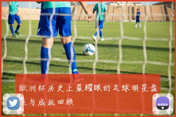欧洲杯历史上最耀眼的足球明星盘点与成就回顾