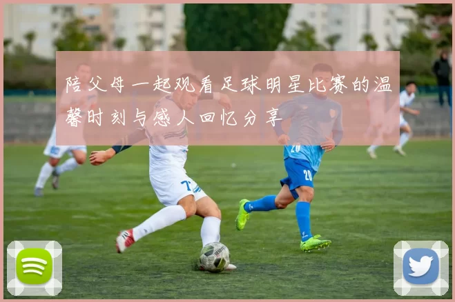 陪父母一起观看足球明星比赛的温馨时刻与感人回忆分享
