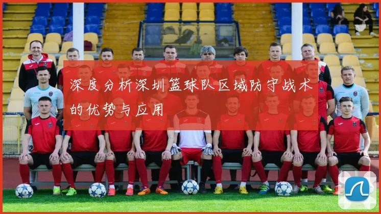 深度分析深圳篮球队区域防守战术的优势与应用