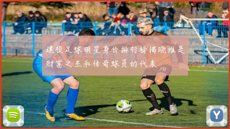 退役足球明星身价排行榜揭晓谁是财富之王和传奇球员的代表