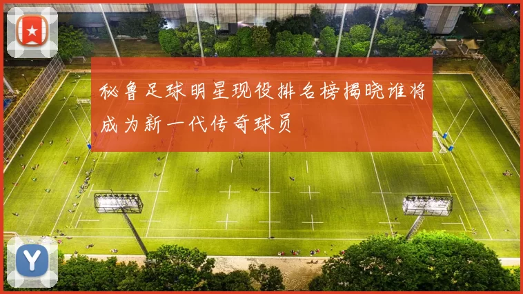 秘鲁足球明星现役排名榜揭晓谁将成为新一代传奇球员