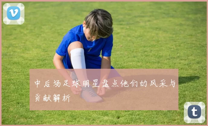 中后场足球明星盘点他们的风采与贡献解析