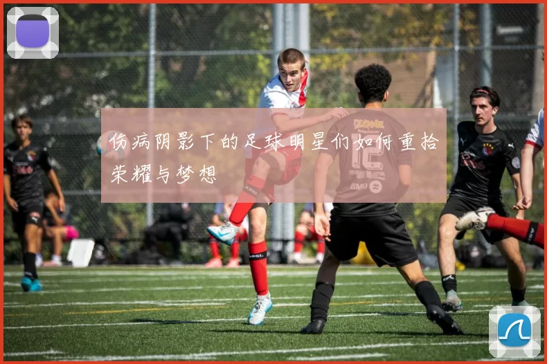 伤病阴影下的足球明星们如何重拾荣耀与梦想
