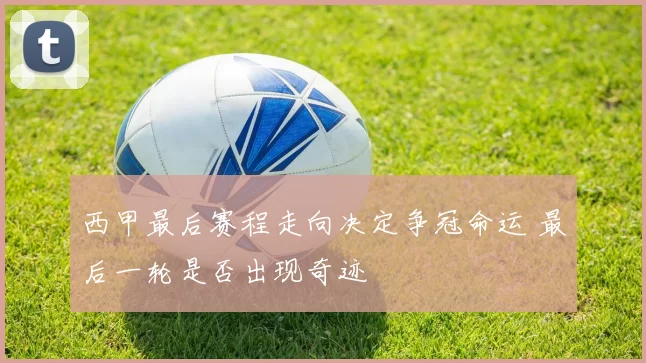 西甲最后赛程走向决定争冠命运 最后一轮是否出现奇迹