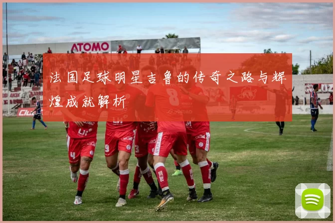 法国足球明星吉鲁的传奇之路与辉煌成就解析