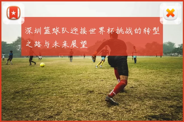 深圳篮球队迎接世界杯挑战的转型之路与未来展望