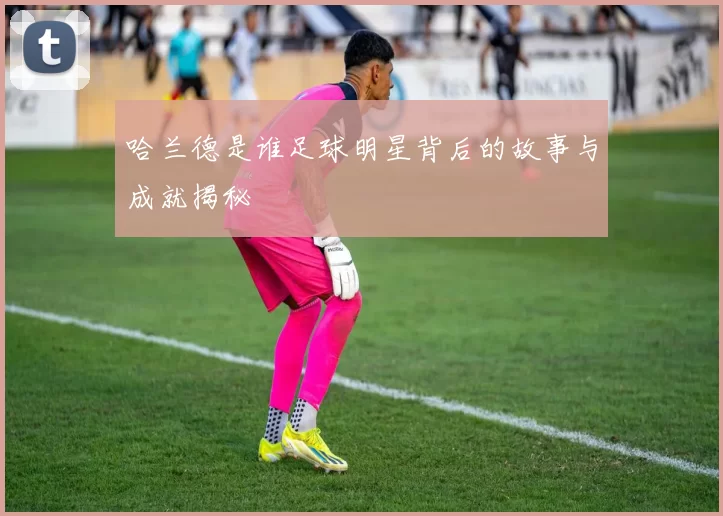 哈兰德是谁足球明星背后的故事与成就揭秘