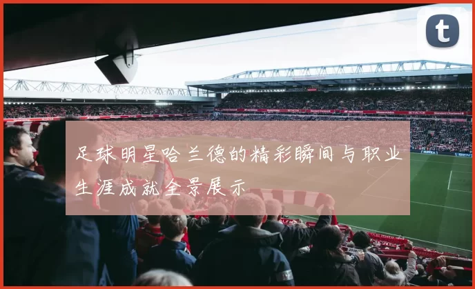 足球明星哈兰德的精彩瞬间与职业生涯成就全景展示