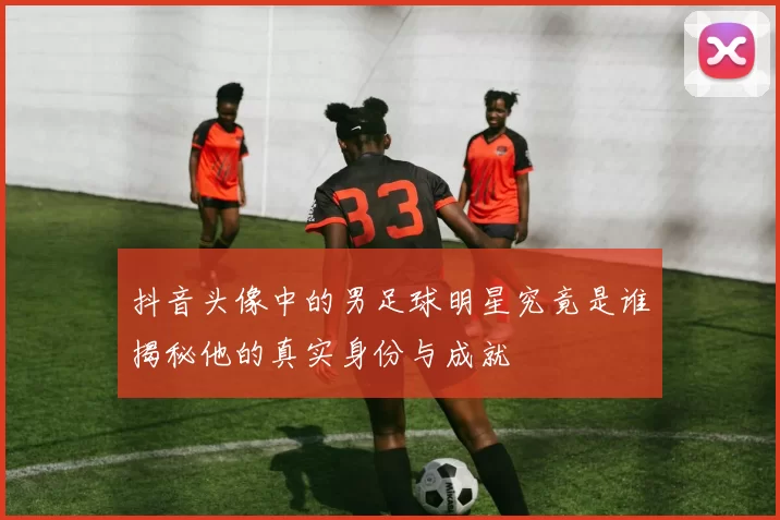 抖音头像中的男足球明星究竟是谁揭秘他的真实身份与成就