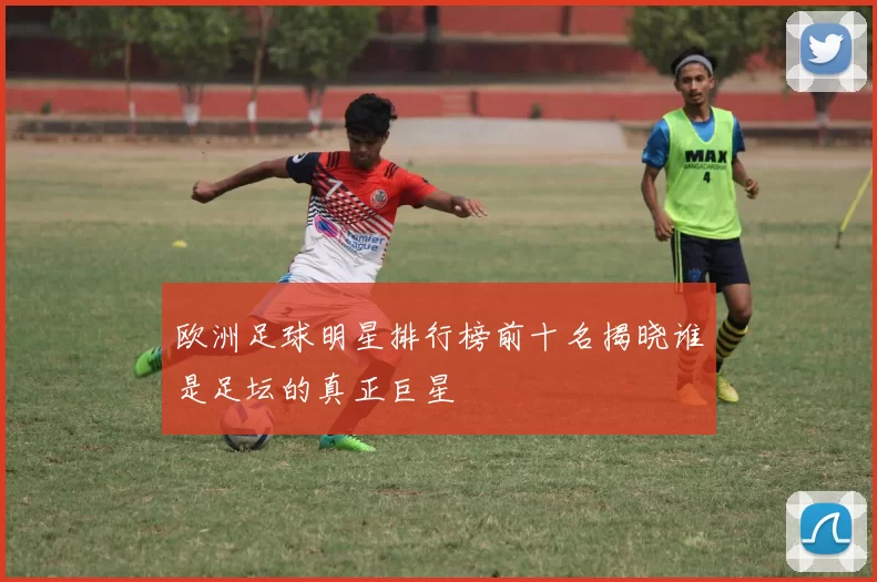 欧洲足球明星排行榜前十名揭晓谁是足坛的真正巨星