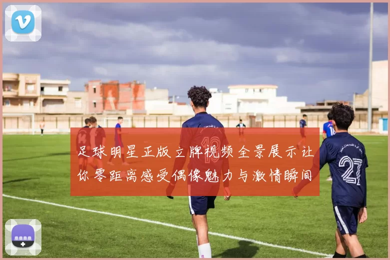 足球明星正版立牌视频全景展示让你零距离感受偶像魅力与激情瞬间