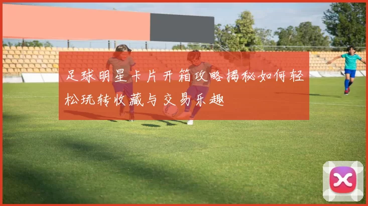 足球明星卡片开箱攻略揭秘如何轻松玩转收藏与交易乐趣
