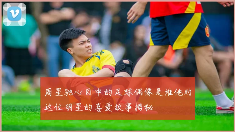周星驰心目中的足球偶像是谁他对这位明星的喜爱故事揭秘