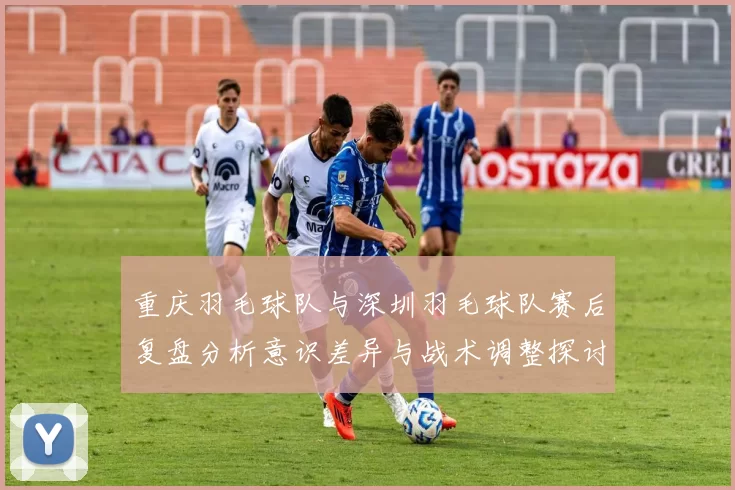 重庆羽毛球队与深圳羽毛球队赛后复盘分析意识差异与战术调整探讨