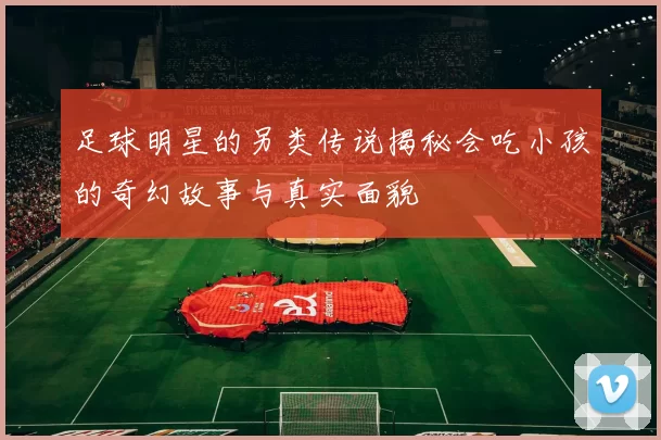 足球明星的另类传说揭秘会吃小孩的奇幻故事与真实面貌