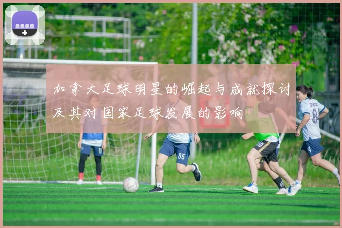 加拿大足球明星的崛起与成就探讨及其对国家足球发展的影响