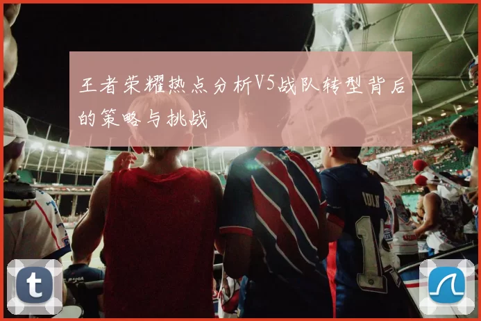 王者荣耀热点分析V5战队转型背后的策略与挑战