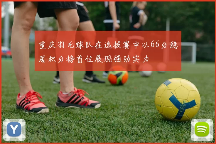 重庆羽毛球队在选拔赛中以66分稳居积分榜首位展现强劲实力