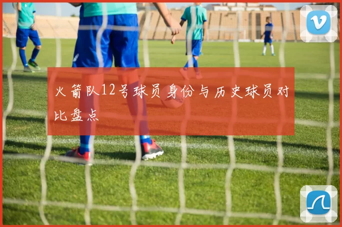 火箭队12号球员身份与历史球员对比盘点
