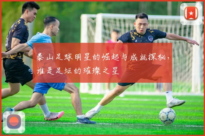 泰山足球明星的崛起与成就探秘，谁是足坛的璀璨之星