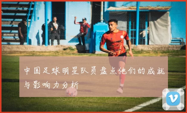 中国足球明星队员盘点他们的成就与影响力分析
