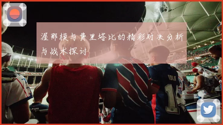 渥那模与费里塔比的精彩对决分析与战术探讨