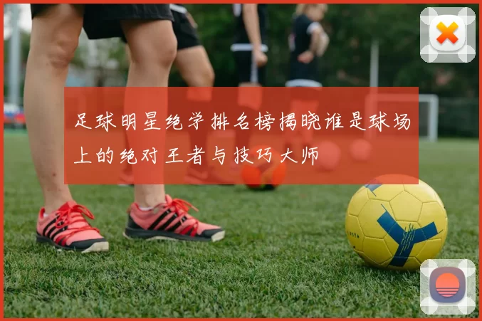 足球明星绝学排名榜揭晓谁是球场上的绝对王者与技巧大师