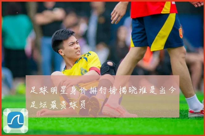 足球明星身价排行榜揭晓谁是当今足坛最贵球员