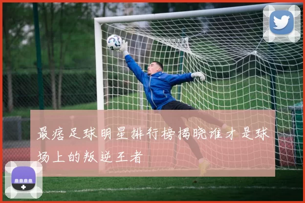 最痞足球明星排行榜揭晓谁才是球场上的叛逆王者