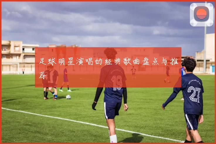 足球明星演唱的经典歌曲盘点与推荐